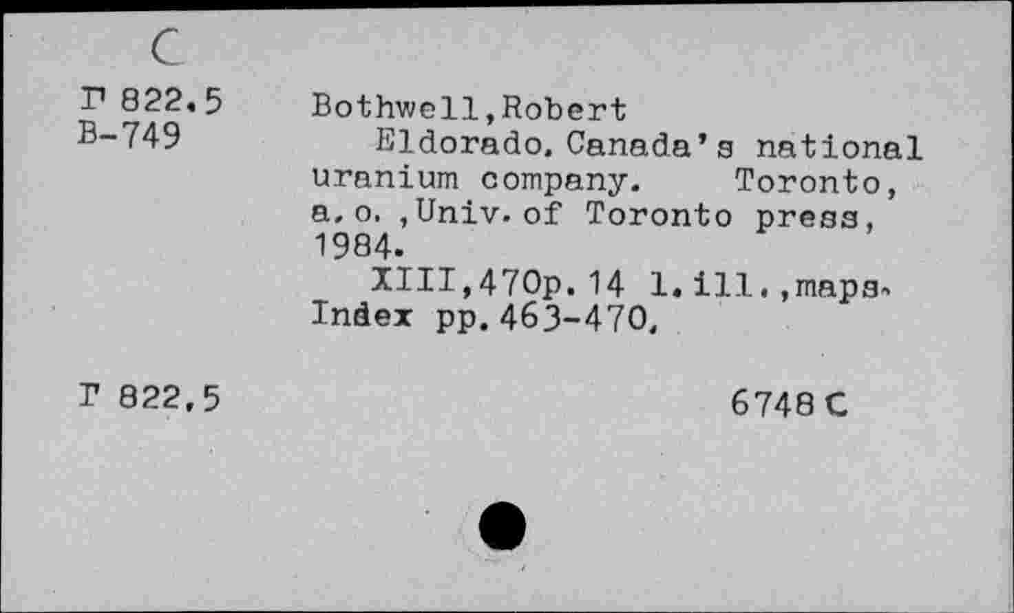 ﻿r 822.5 B-749
r 822,5
Bothwell,Robert
Eldorado, Canada’s national uranium company. Toronto, a. o. ,Univ, of Toronto press, 1984.
XIIT,470p.14 1.ill.,maps. Index pp. 463-470,
6748 C